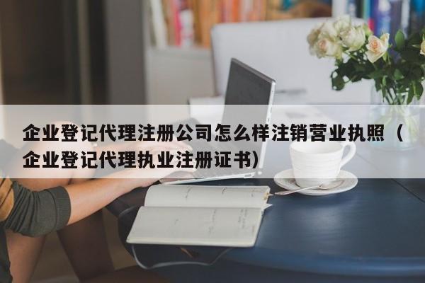 企业登记代理注册公司怎么样注销营业执照（企业登记代理执业注册证书）