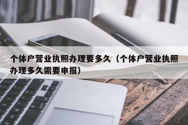 个体户营业执照办理要多久（个体户营业执照办理多久需要申报）