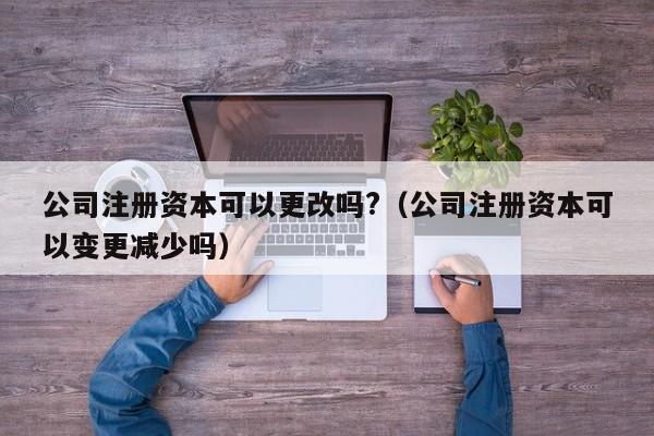 公司注册资本可以更改吗?（公司注册资本可以变更减少吗）