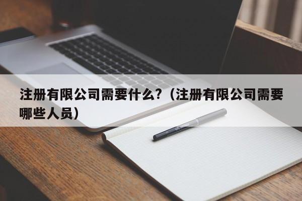 注册有限公司需要什么?（注册有限公司需要哪些人员）