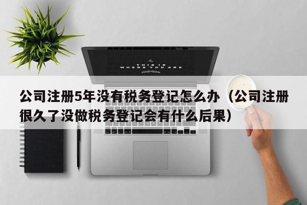 公司注册5年没有税务登记怎么办（公司注册很久了没做税务登记会有什么后果）