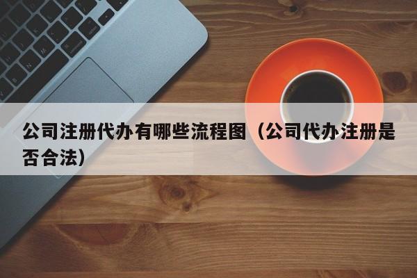 公司注册代办有哪些流程图（公司代办注册是否合法）
