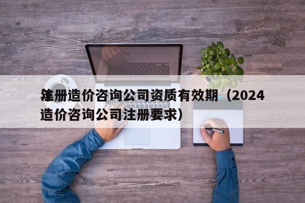 注册造价咨询公司资质有效期（2024年造价咨询公司注册要求）
