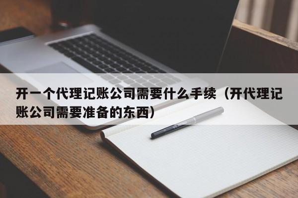 开一个代理记账公司需要什么手续（开代理记账公司需要准备的东西）