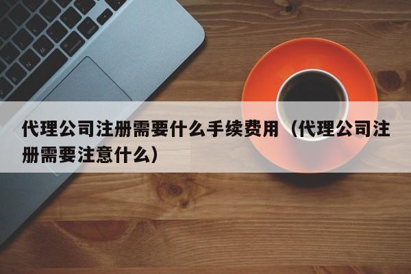 代理公司注册需要什么手续费用（代理公司注册需要注意什么）