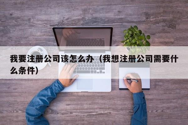 我要注册公司该怎么办（我想注册公司需要什么条件）