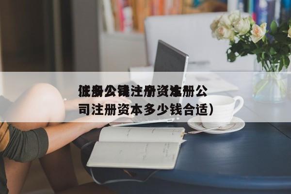 注册公司注册资本*低多少钱一个（注册公司注册资本多少钱合适）