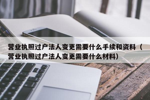 营业执照过户法人变更需要什么手续和资料（营业执照过户法人变更需要什么材料）