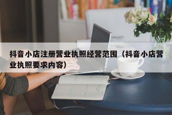 抖音小店注册营业执照经营范围（抖音小店营业执照要求内容）