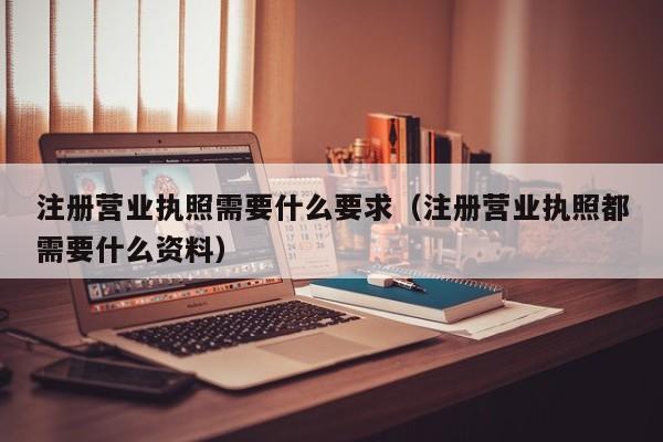 注册营业执照需要什么要求（注册营业执照都需要什么资料）