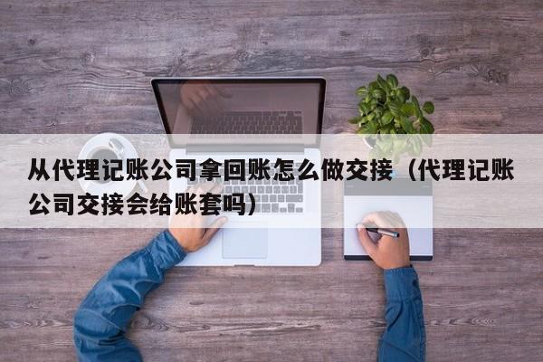 从代理记账公司拿回账怎么做交接（代理记账公司交接会给账套吗）