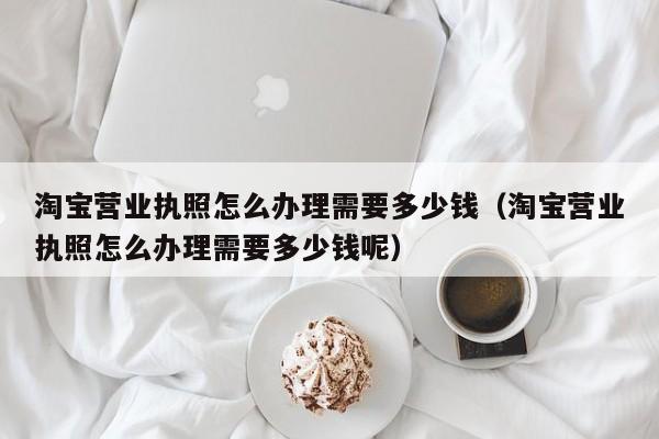 淘宝营业执照怎么办理需要多少钱（淘宝营业执照怎么办理需要多少钱呢）