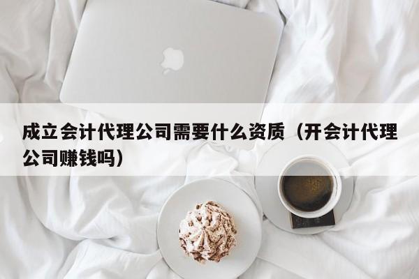 成立会计代理公司需要什么资质（开会计代理公司赚钱吗）