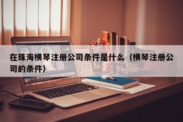 在珠海横琴注册公司条件是什么（横琴注册公司的条件）