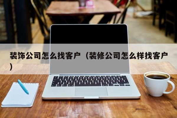 装饰公司怎么找客户（装修公司怎么样找客户）