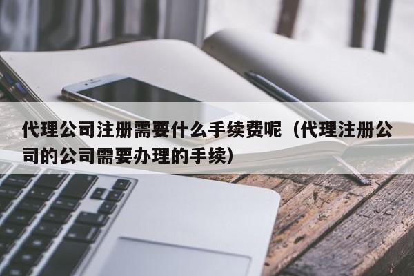 代理公司注册需要什么手续费呢（代理注册公司的公司需要办理的手续）