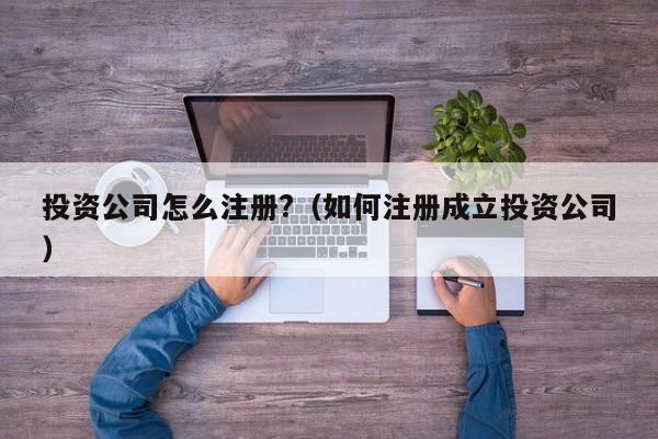 投资公司怎么注册?（如何注册成立投资公司）