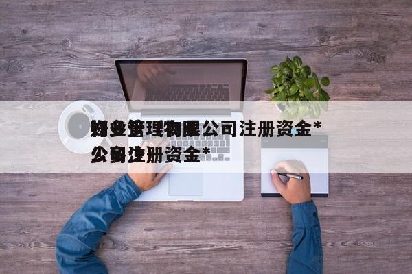 物业管理有限公司注册资金*好多少（物业公司注册资金*少多少）