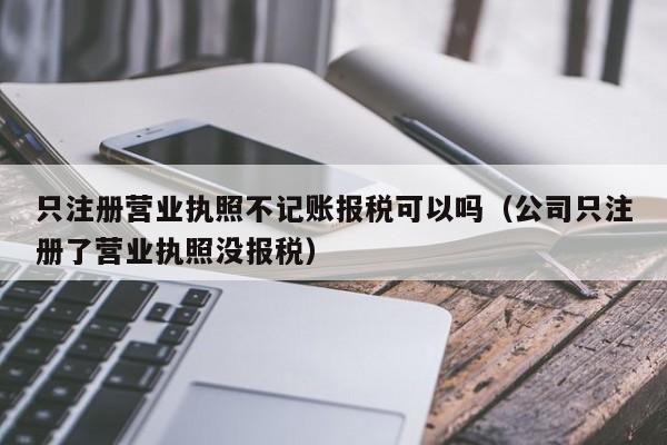 只注册营业执照不记账报税可以吗（公司只注册了营业执照没报税）
