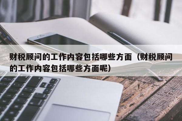 财税顾问的工作内容包括哪些方面（财税顾问的工作内容包括哪些方面呢）