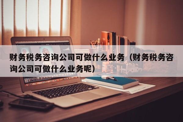 财务税务咨询公司可做什么业务（财务税务咨询公司可做什么业务呢）