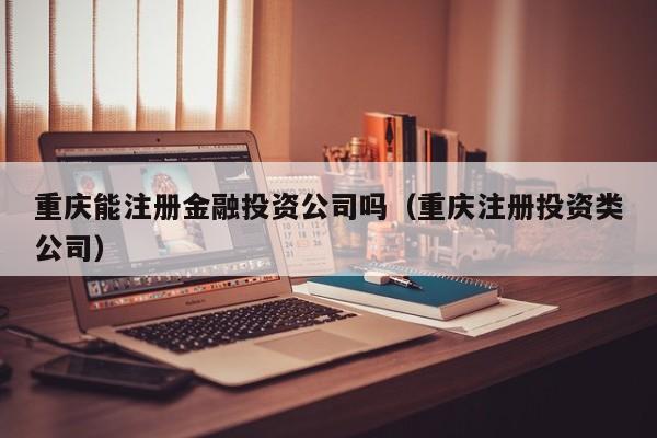 重庆能注册金融投资公司吗（重庆注册投资类公司）