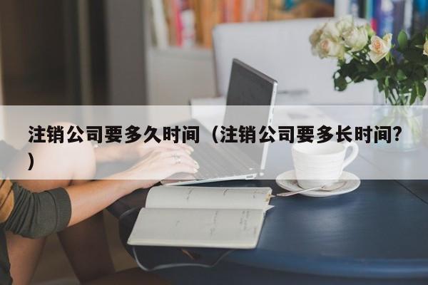 注销公司要多久时间（注销公司要多长时间?）