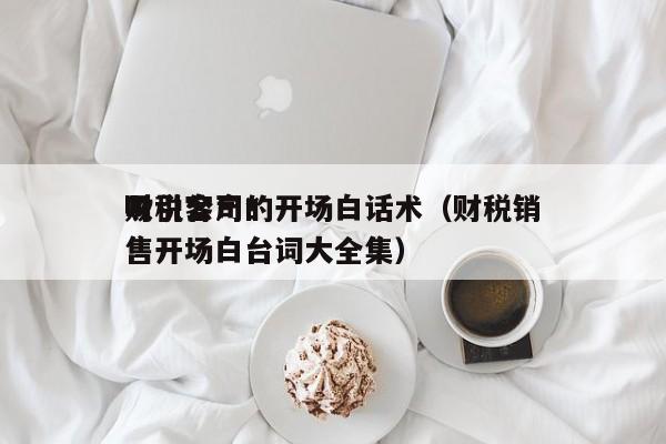 财税公司*吸引客户的开场白话术（财税销售开场白台词大全集）