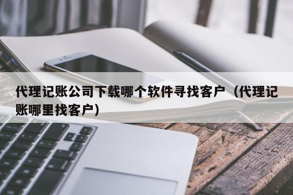 代理记账公司下载哪个软件寻找客户（代理记账哪里找客户）