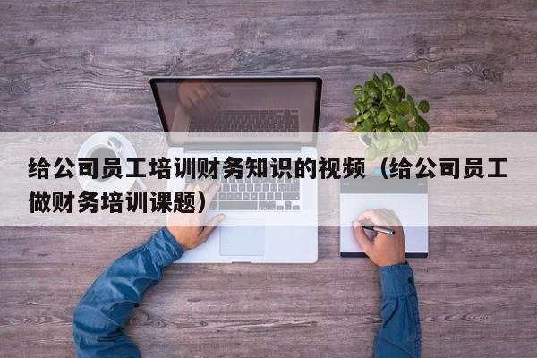 给公司员工培训财务知识的视频（给公司员工做财务培训课题）