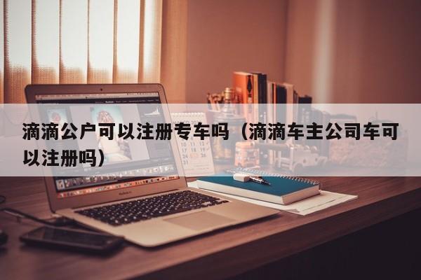 滴滴公户可以注册专车吗（滴滴车主公司车可以注册吗）