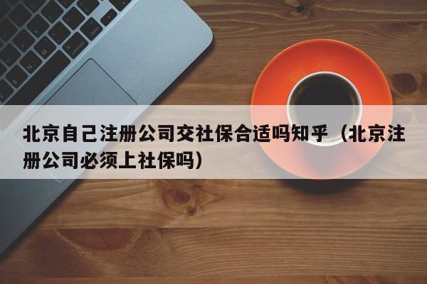 北京自己注册公司交社保合适吗知乎（北京注册公司必须上社保吗）