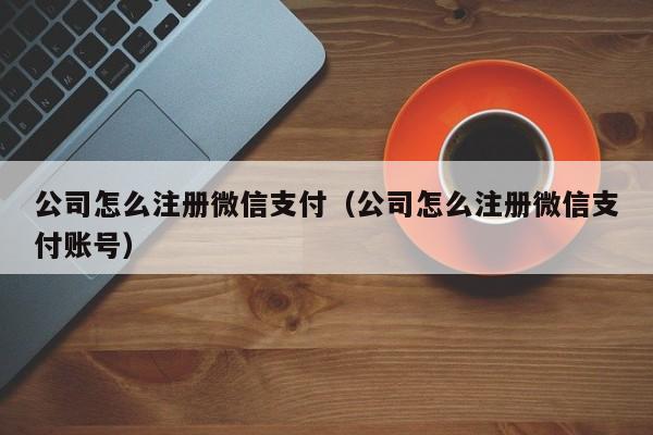 公司怎么注册微信支付（公司怎么注册微信支付账号）