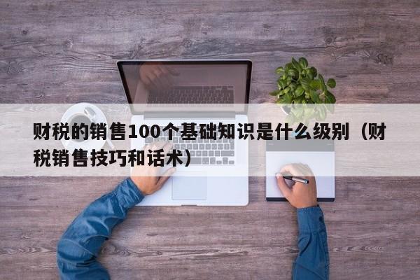 财税的销售100个基础知识是什么级别（财税销售技巧和话术）