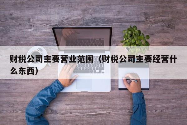 财税公司主要营业范围（财税公司主要经营什么东西）